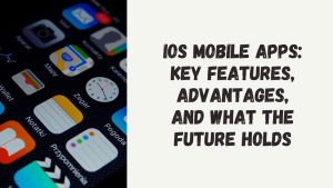 iOS Mobile Apps Key Features, Advantages, and What the Future Holds